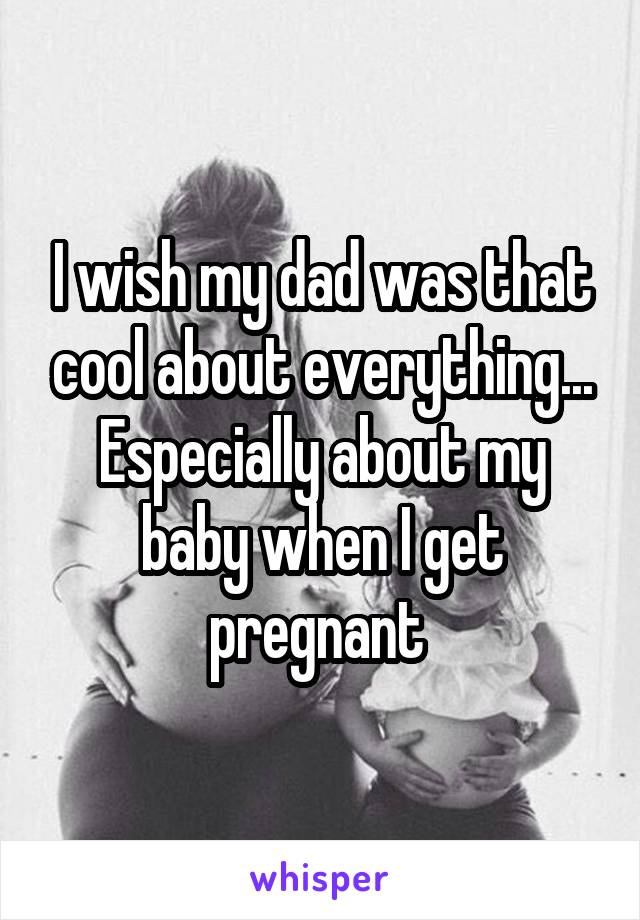 I wish my dad was that cool about everything... Especially about my baby when I get pregnant 