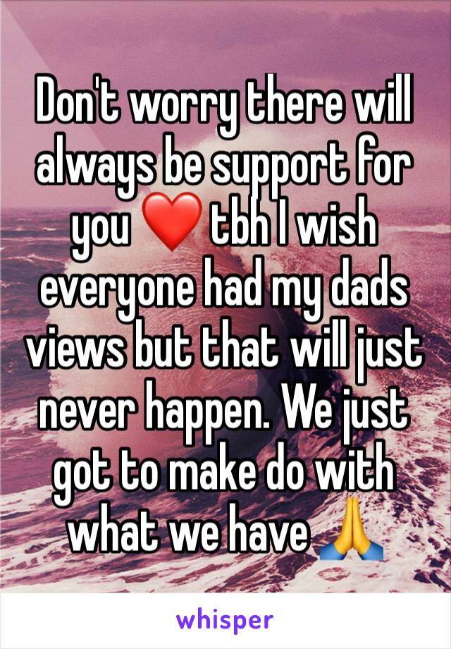 Don't worry there will always be support for you ❤ tbh I wish everyone had my dads views but that will just never happen. We just got to make do with what we have 🙏