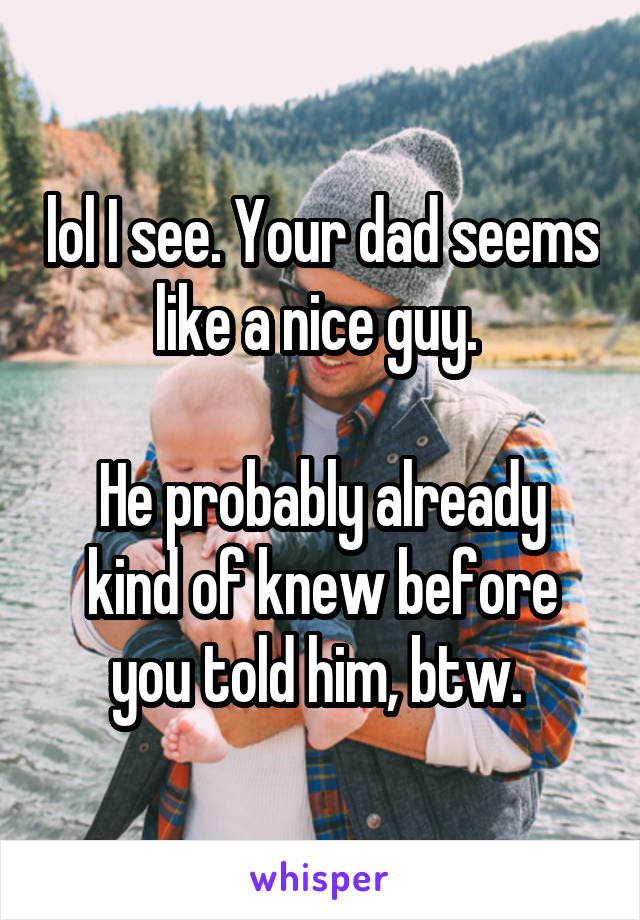 lol I see. Your dad seems like a nice guy. 

He probably already kind of knew before you told him, btw. 