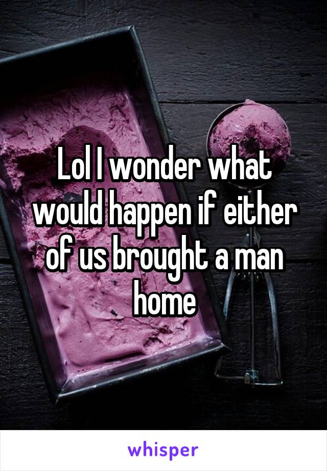 Lol I wonder what would happen if either of us brought a man home