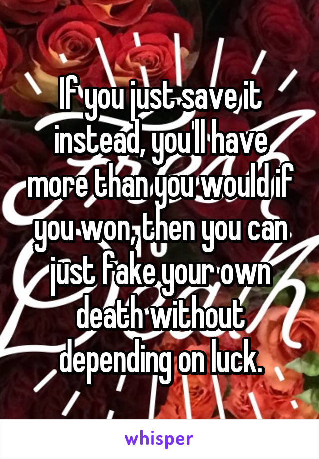 If you just save it instead, you'll have more than you would if you won, then you can just fake your own death without depending on luck.