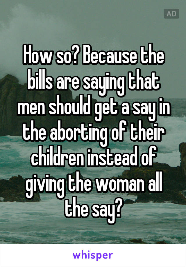 How so? Because the bills are saying that men should get a say in the aborting of their children instead of giving the woman all the say?