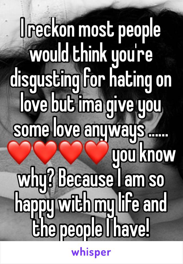 I reckon most people would think you're disgusting for hating on love but ima give you some love anyways ......
❤❤❤❤ you know why? Because I am so happy with my life and the people I have! 