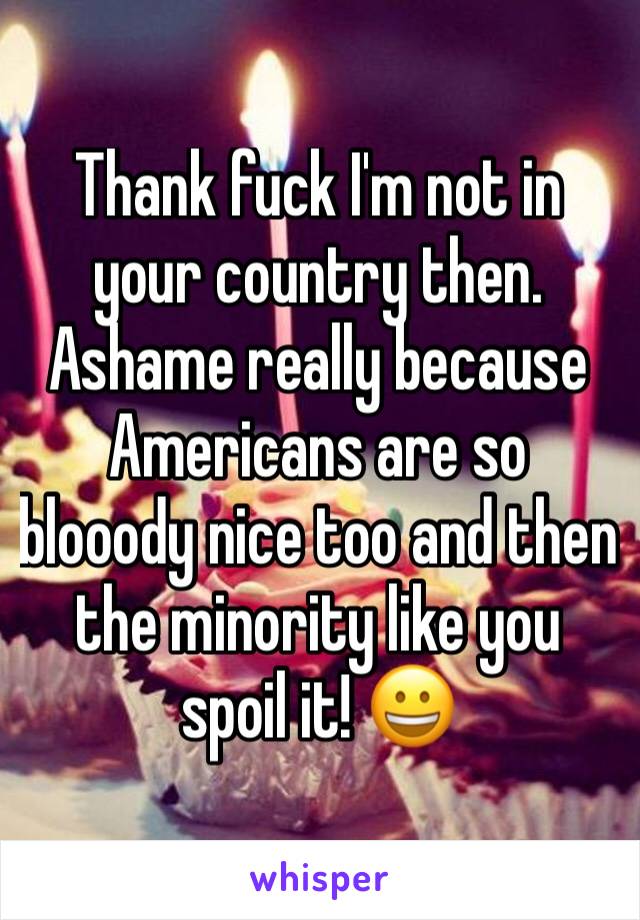 Thank fuck I'm not in your country then. Ashame really because Americans are so blooody nice too and then the minority like you spoil it! 😀