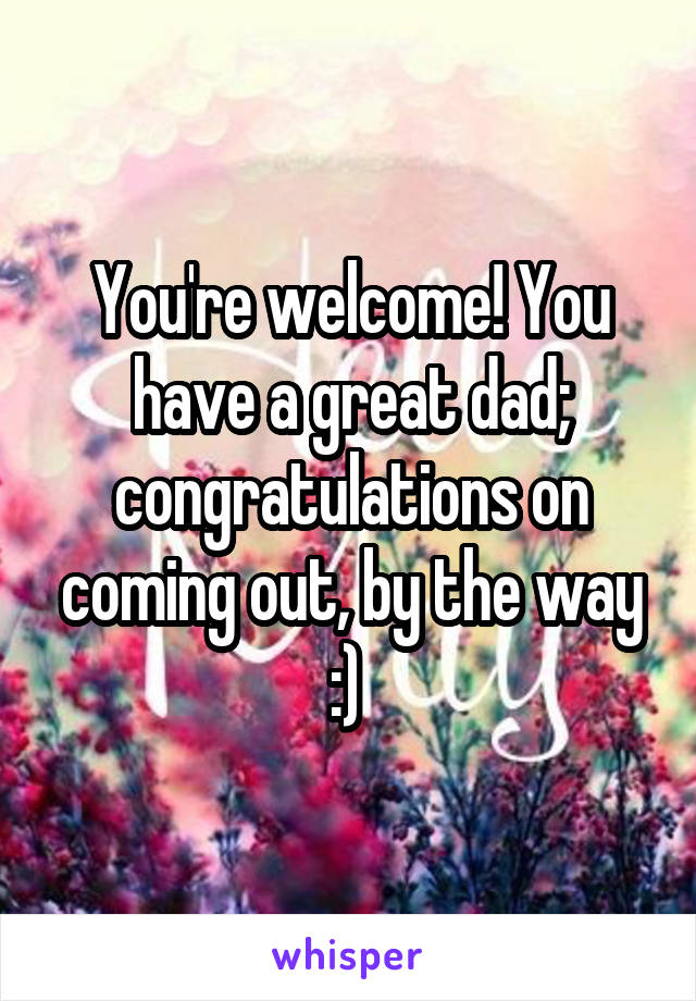 You're welcome! You have a great dad; congratulations on coming out, by the way :) 