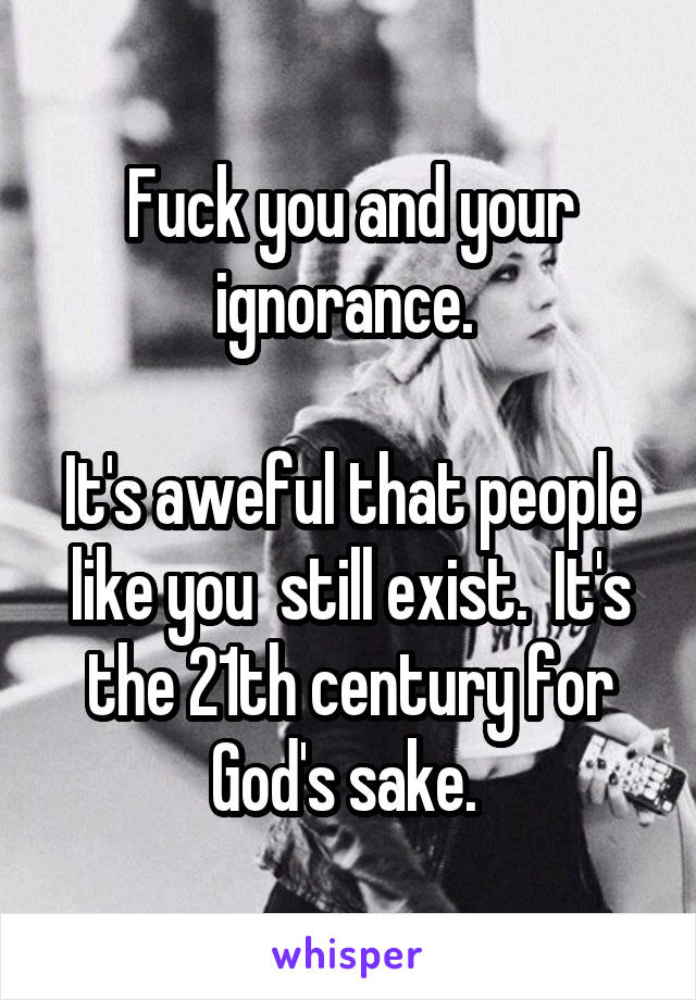 Fuck you and your ignorance. 

It's aweful that people like you  still exist.  It's the 21th century for God's sake. 