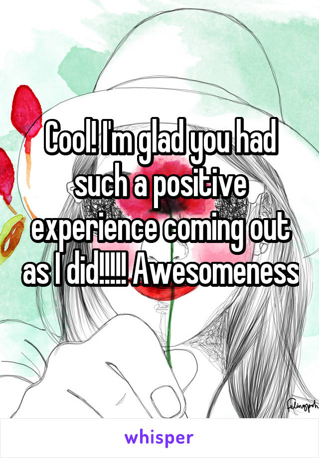 Cool! I'm glad you had such a positive experience coming out as I did!!!!! Awesomeness 