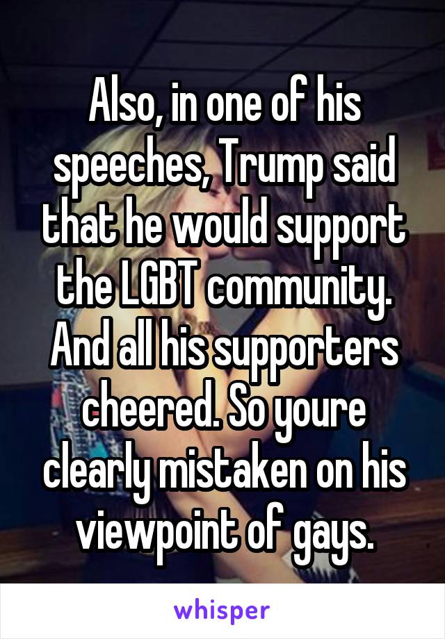 Also, in one of his speeches, Trump said that he would support the LGBT community. And all his supporters cheered. So youre clearly mistaken on his viewpoint of gays.