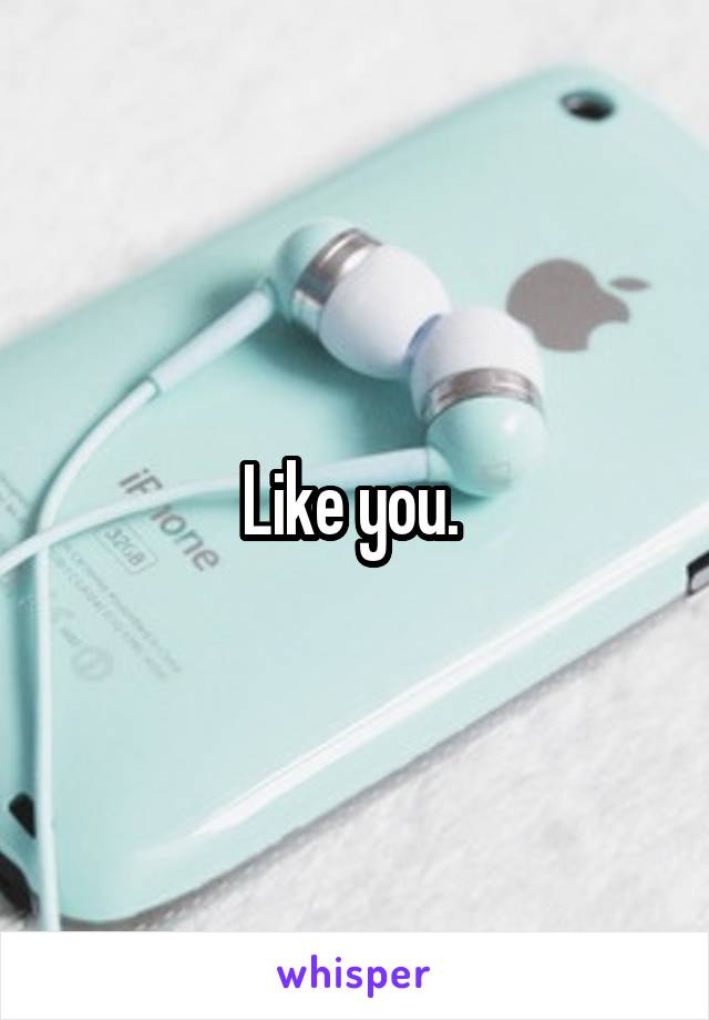 Like you. 