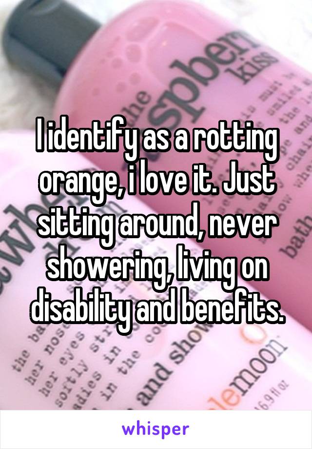 I identify as a rotting orange, i love it. Just sitting around, never showering, living on disability and benefits.