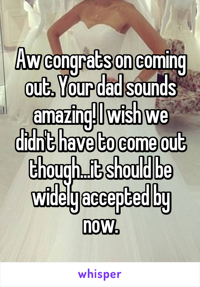 Aw congrats on coming out. Your dad sounds amazing! I wish we didn't have to come out though...it should be widely accepted by now.