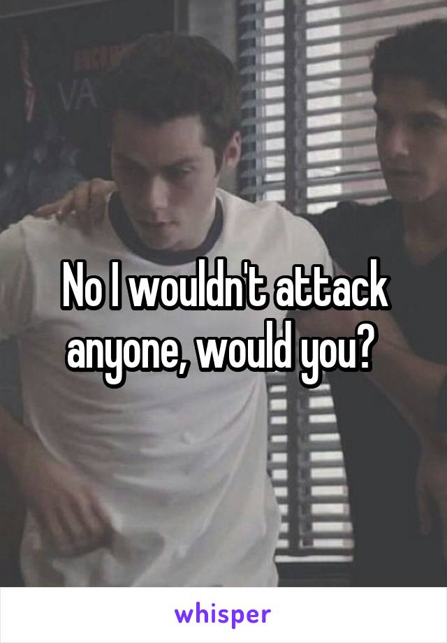 No I wouldn't attack anyone, would you? 