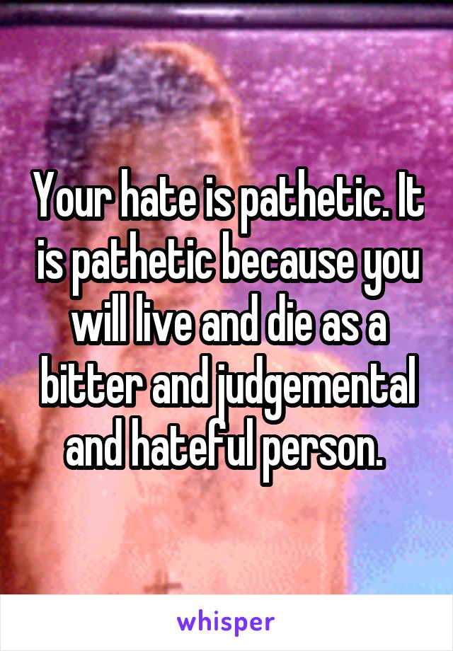 Your hate is pathetic. It is pathetic because you will live and die as a bitter and judgemental and hateful person. 