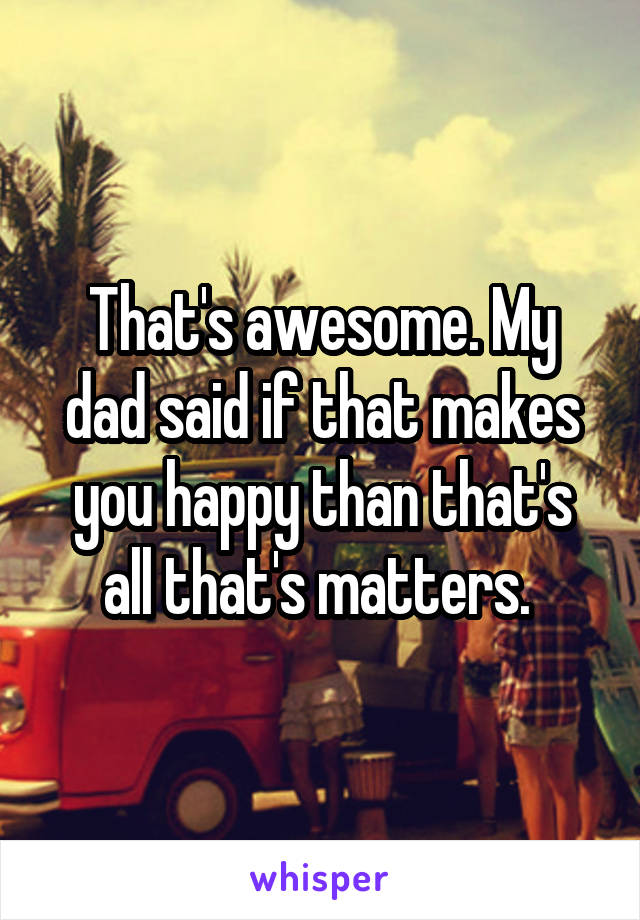 That's awesome. My dad said if that makes you happy than that's all that's matters. 