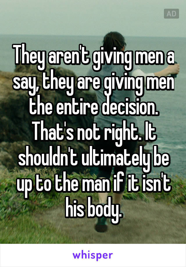 They aren't giving men a say, they are giving men the entire decision. That's not right. It shouldn't ultimately be up to the man if it isn't his body.