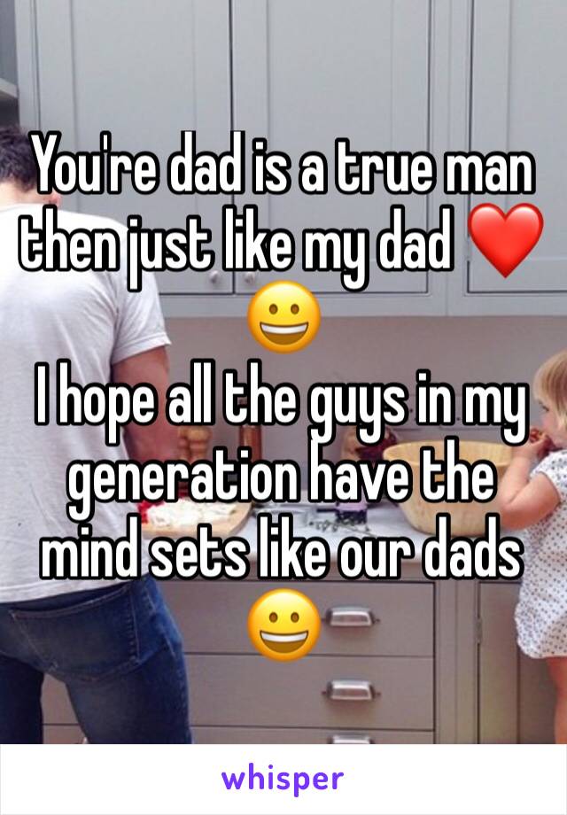 You're dad is a true man then just like my dad ❤😀 
I hope all the guys in my generation have the mind sets like our dads 😀