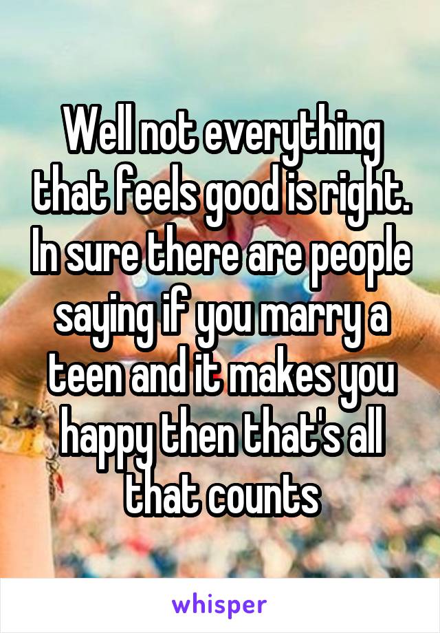 Well not everything that feels good is right. In sure there are people saying if you marry a teen and it makes you happy then that's all that counts