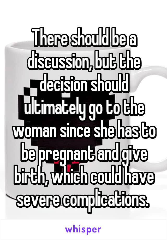 There should be a discussion, but the decision should ultimately go to the woman since she has to be pregnant and give birth, which could have severe complications. 