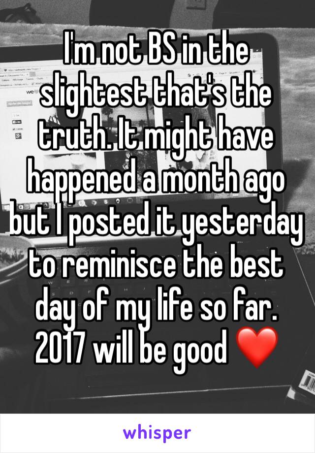 I'm not BS in the slightest that's the truth. It might have happened a month ago but I posted it yesterday to reminisce the best day of my life so far. 2017 will be good ❤