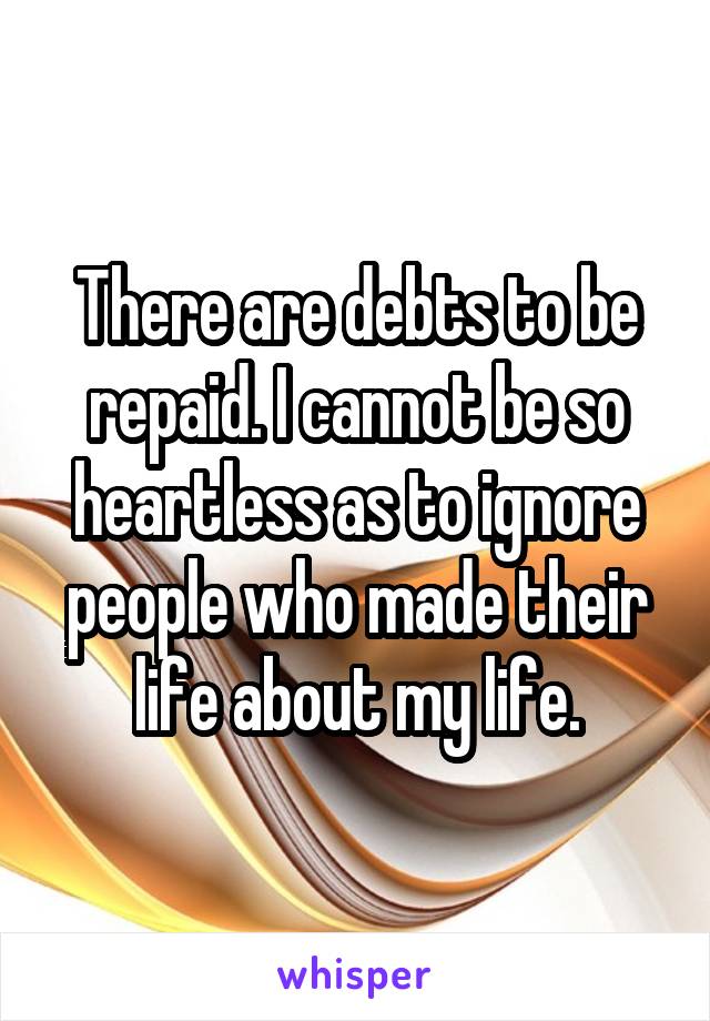 There are debts to be repaid. I cannot be so heartless as to ignore people who made their life about my life.
