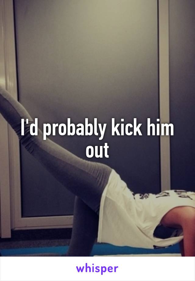 I'd probably kick him out