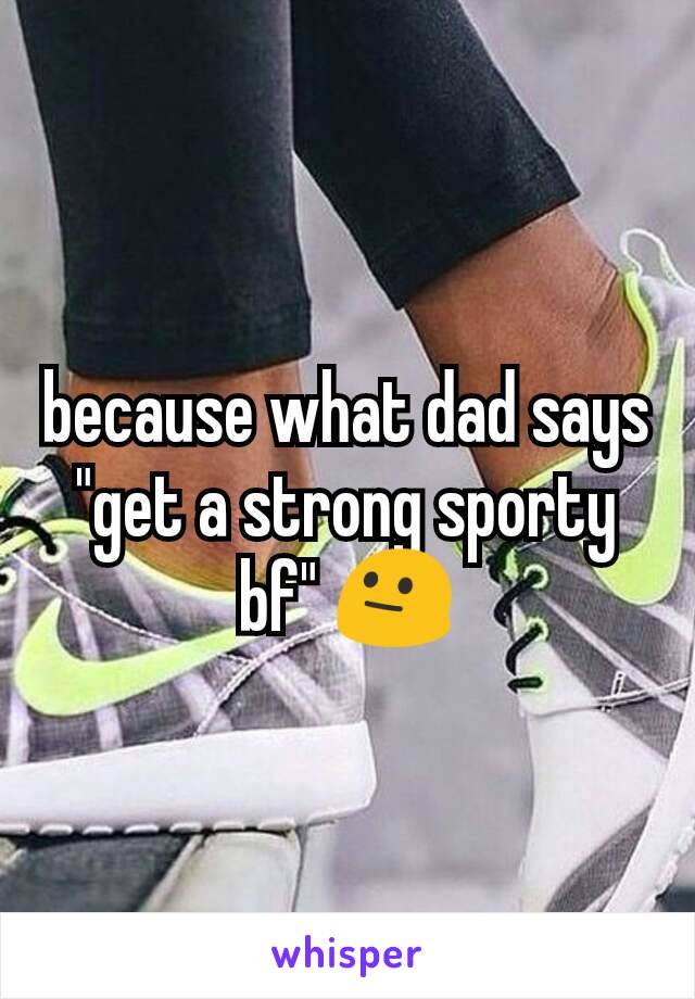 because what dad says "get a strong sporty bf" 😐