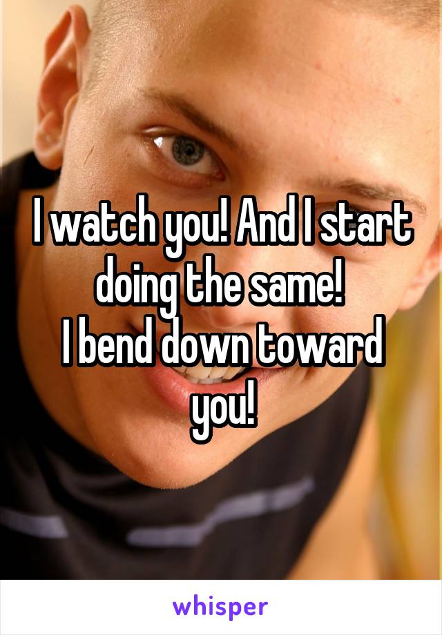 I watch you! And I start doing the same! 
I bend down toward you!