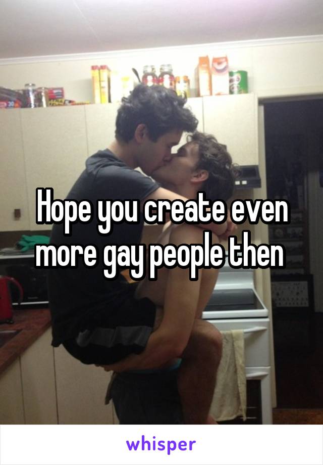 Hope you create even more gay people then 