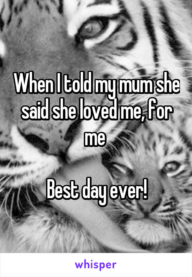 When I told my mum she said she loved me, for me 

Best day ever!
