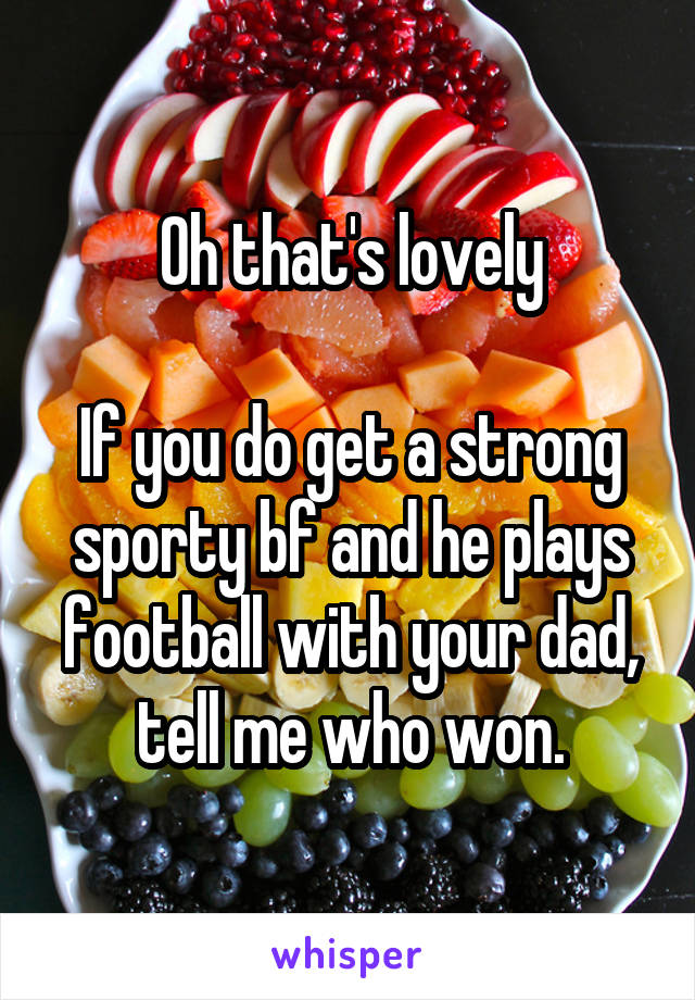 Oh that's lovely

If you do get a strong sporty bf and he plays football with your dad, tell me who won.