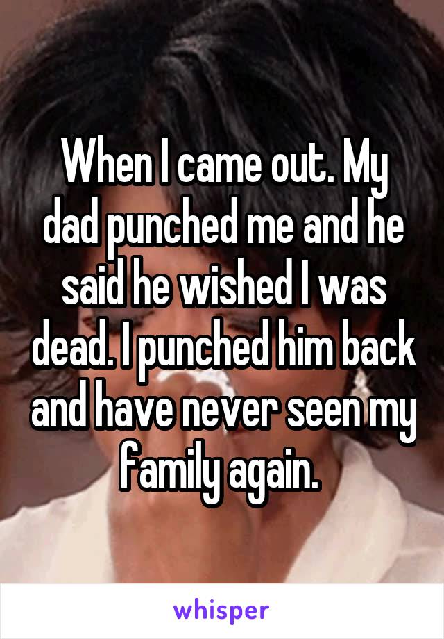 When I came out. My dad punched me and he said he wished I was dead. I punched him back and have never seen my family again. 