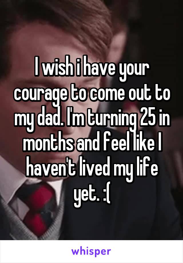 I wish i have your courage to come out to my dad. I'm turning 25 in months and feel like I haven't lived my life yet. :(