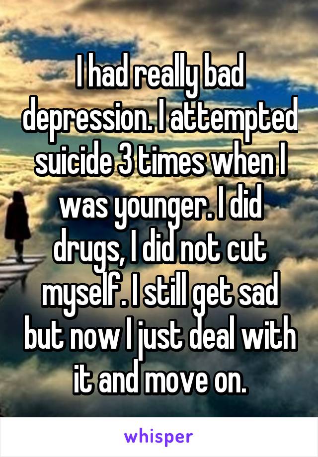 I had really bad depression. I attempted suicide 3 times when I was younger. I did drugs, I did not cut myself. I still get sad but now I just deal with it and move on.