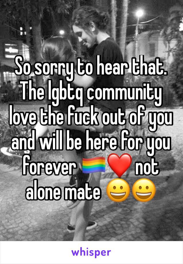 So sorry to hear that. The lgbtq community love the fuck out of you and will be here for you forever 🏳️‍🌈❤ not alone mate 😀😀