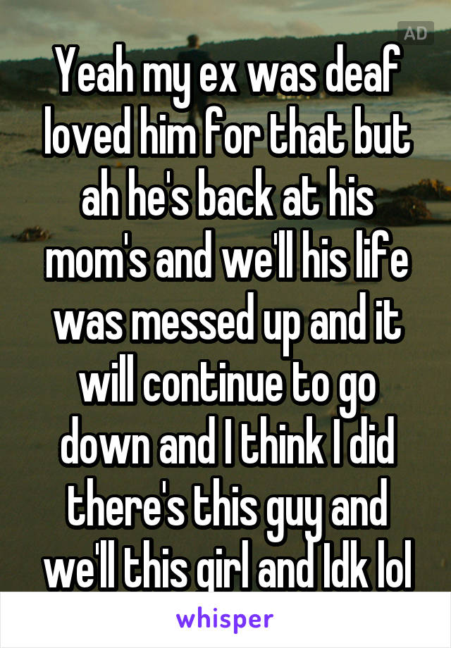 Yeah my ex was deaf loved him for that but ah he's back at his mom's and we'll his life was messed up and it will continue to go down and I think I did there's this guy and we'll this girl and Idk lol