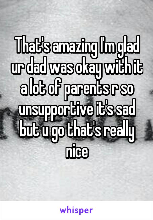That's amazing I'm glad ur dad was okay with it a lot of parents r so unsupportive it's sad but u go that's really nice
