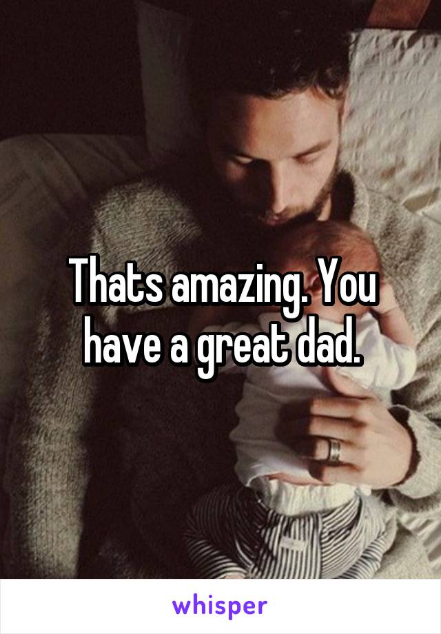 Thats amazing. You have a great dad.