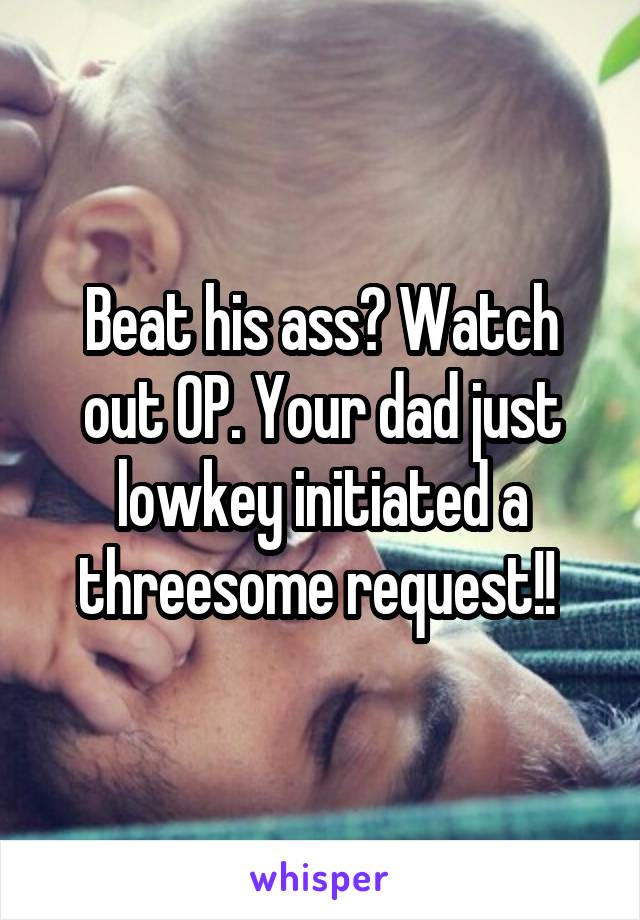 Beat his ass? Watch out OP. Your dad just lowkey initiated a threesome request!! 
