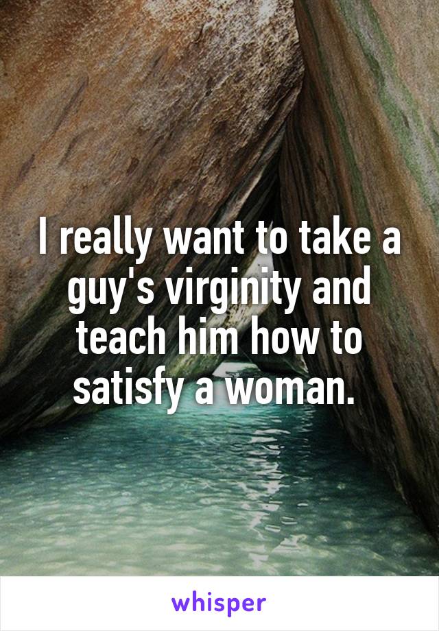 I really want to take a guy's virginity and teach him how to satisfy a woman. 