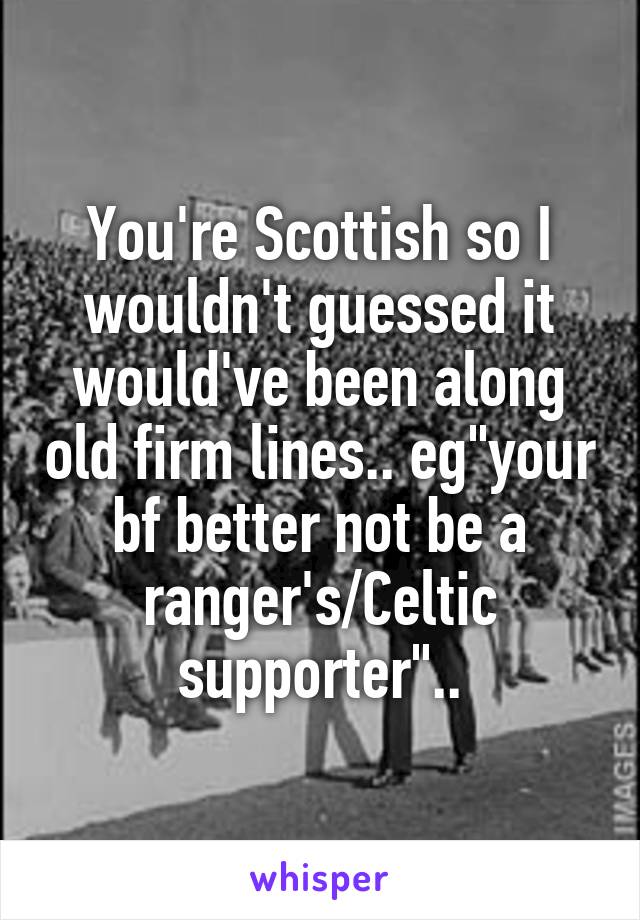You're Scottish so I wouldn't guessed it would've been along old firm lines.. eg"your bf better not be a ranger's/Celtic supporter"..