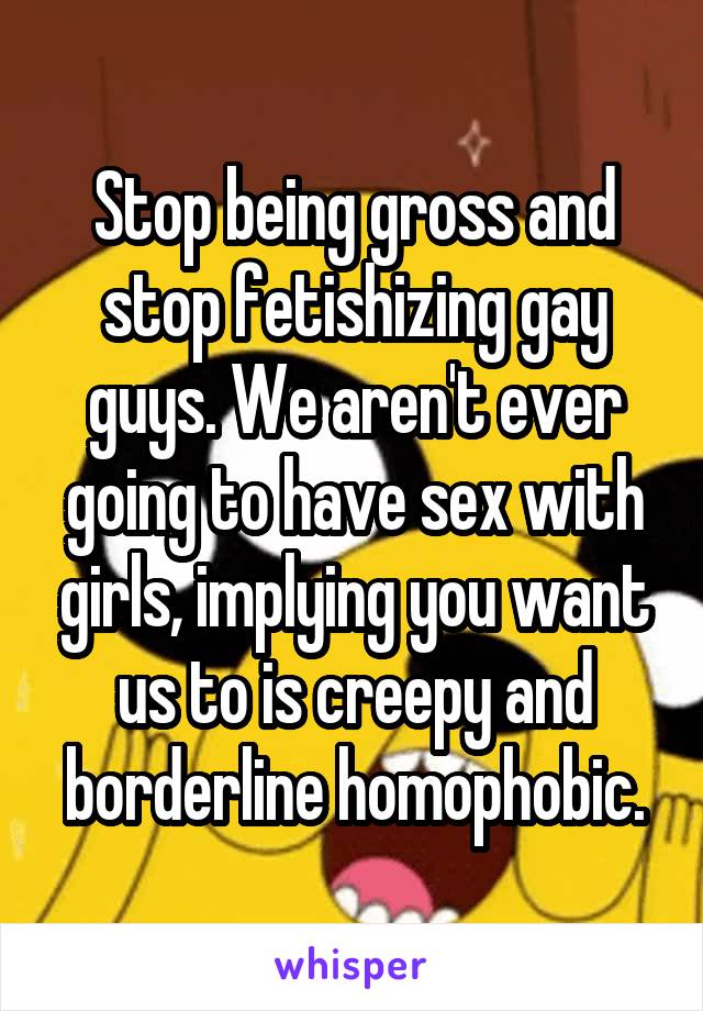 Stop being gross and stop fetishizing gay guys. We aren't ever going to have sex with girls, implying you want us to is creepy and borderline homophobic.