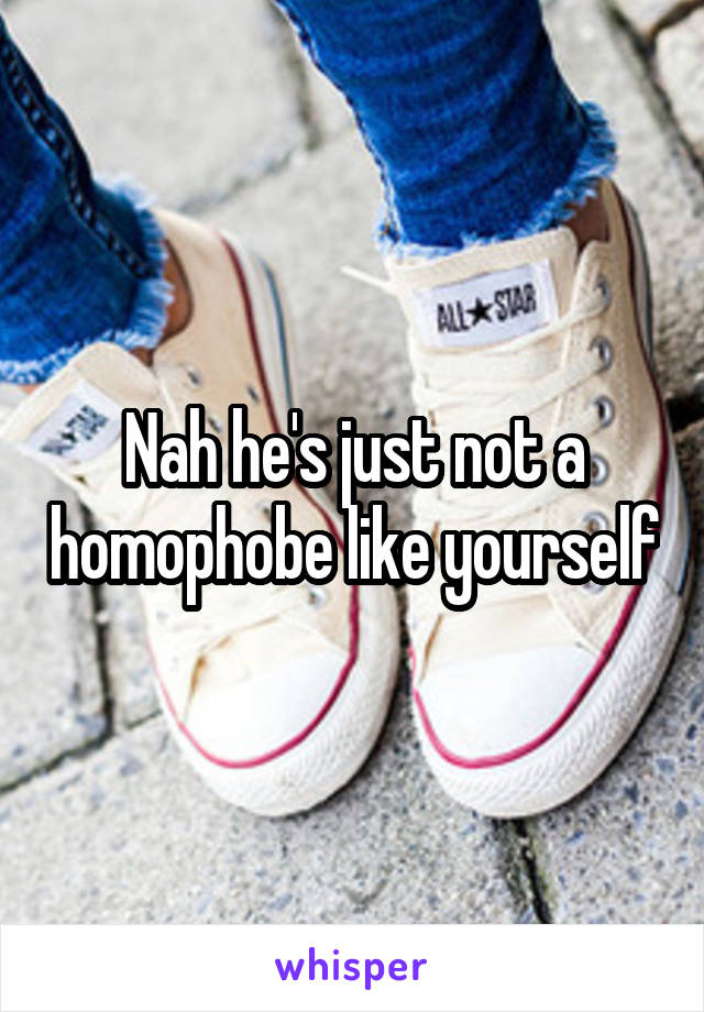 Nah he's just not a homophobe like yourself