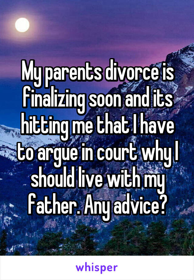 My parents divorce is finalizing soon and its hitting me that I have to argue in court why I should live with my father. Any advice?