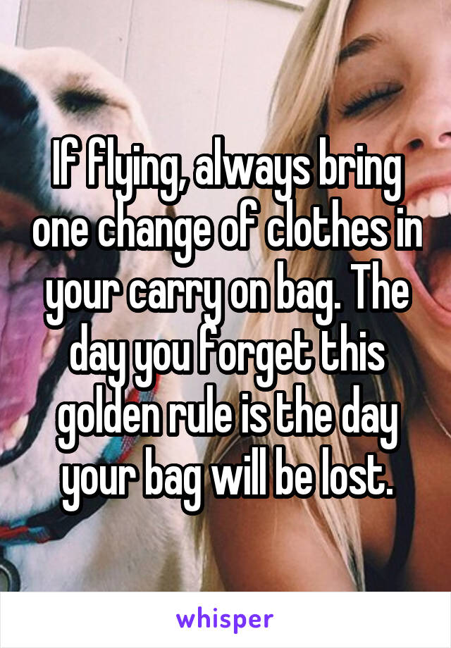 If flying, always bring one change of clothes in your carry on bag. The day you forget this golden rule is the day your bag will be lost.