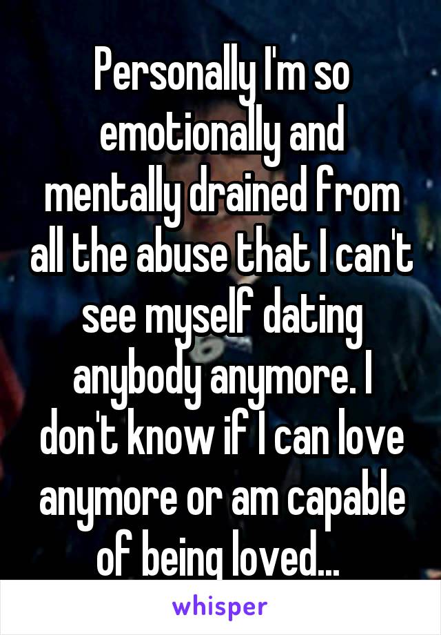 Personally I'm so emotionally and mentally drained from all the abuse that I can't see myself dating anybody anymore. I don't know if I can love anymore or am capable of being loved... 