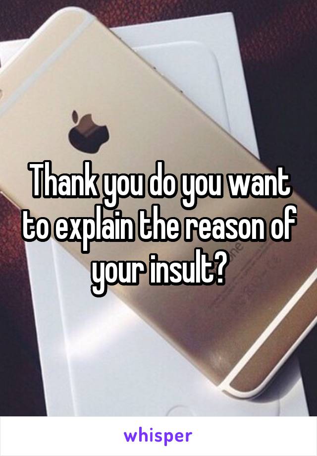 Thank you do you want to explain the reason of your insult?