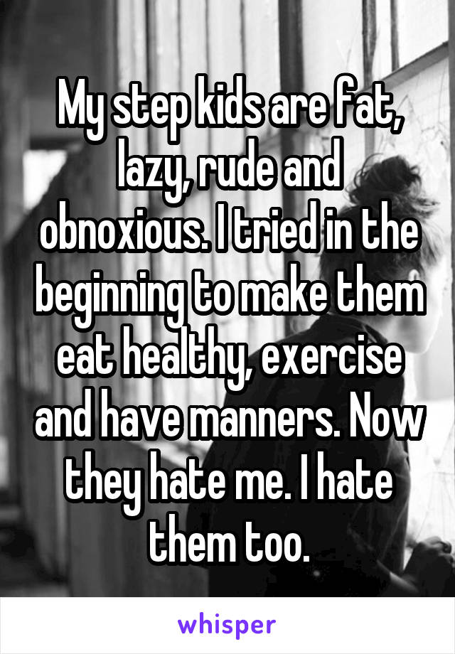 My step kids are fat, lazy, rude and obnoxious. I tried in the beginning to make them eat healthy, exercise and have manners. Now they hate me. I hate them too.