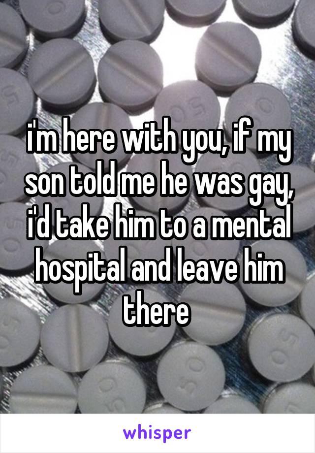 i'm here with you, if my son told me he was gay, i'd take him to a mental hospital and leave him there 