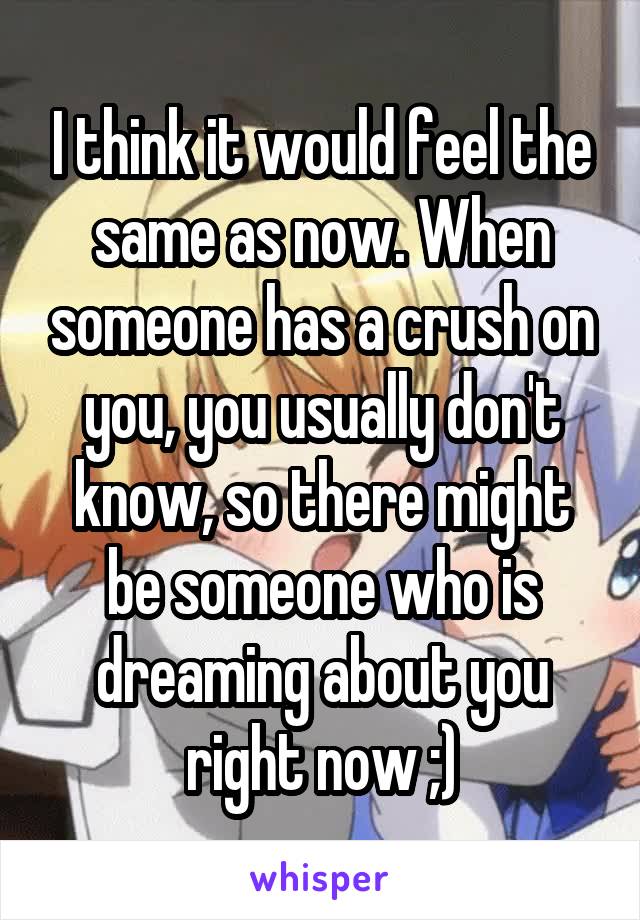 I think it would feel the same as now. When someone has a crush on you, you usually don't know, so there might be someone who is dreaming about you right now ;)