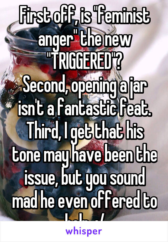 First off, is "feminist anger" the new "TRIGGERED"?
Second, opening a jar isn't a fantastic feat.
Third, I get that his tone may have been the issue, but you sound mad he even offered to help. :/